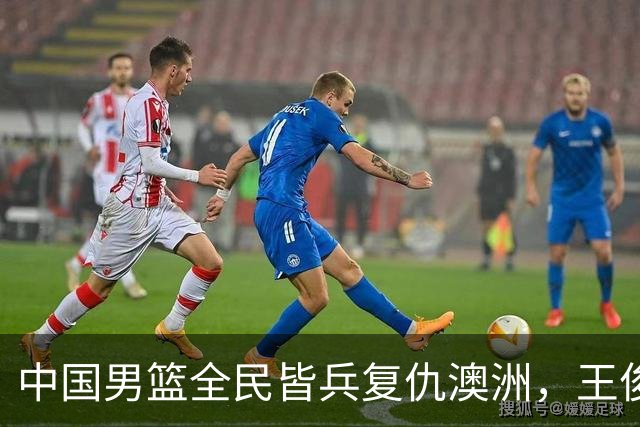 中国男篮全民皆兵复仇澳洲，王俊杰23+6闪耀全场 赵继伟王者归来！